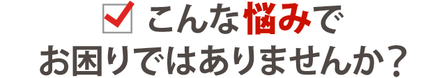 こんなお悩みでお困りではありめせんか？